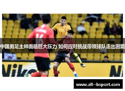 中国男足主帅面临巨大压力 如何应对挑战带领球队走出困境 中国男足主帅面临巨大压力 如何应对挑战带领球队走出困境