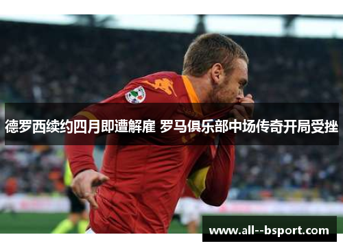 德罗西续约四月即遭解雇 罗马俱乐部中场传奇开局受挫
