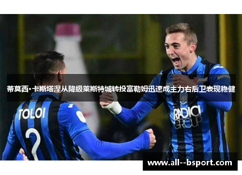 蒂莫西·卡斯塔涅从降级莱斯特城转投富勒姆迅速成主力右后卫表现稳健 蒂莫西·卡斯塔涅从降级莱斯特城转投富勒姆迅速成主力右后卫表现稳健