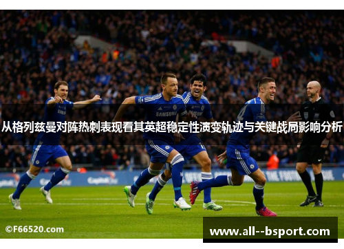 从格列兹曼对阵热刺表现看其英超稳定性演变轨迹与关键战局影响分析 从格列兹曼对阵热刺表现看其英超稳定性演变轨迹与关键战局影响分析