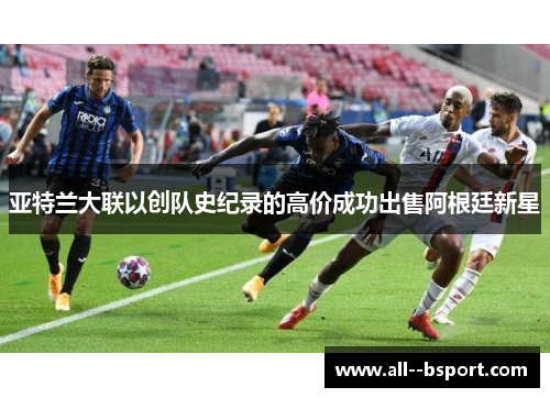亚特兰大联以创队史纪录的高价成功出售阿根廷新星 亚特兰大联以创队史纪录的高价成功出售阿根廷新星