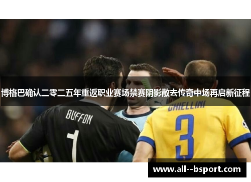 博格巴确认二零二五年重返职业赛场禁赛阴影散去传奇中场再启新征程