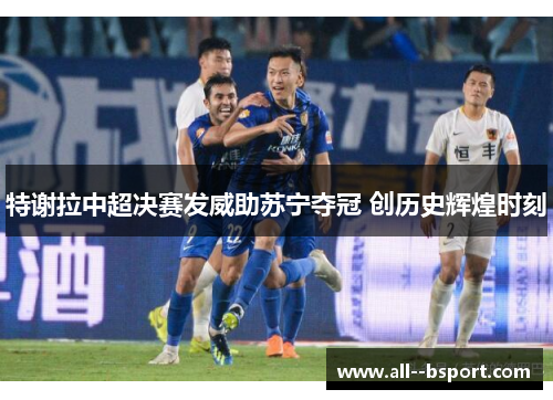 特谢拉中超决赛发威助苏宁夺冠 创历史辉煌时刻
