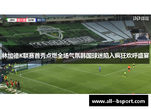 林加德K联赛首秀点燃全场气氛韩国球迷陷入疯狂欢呼盛宴