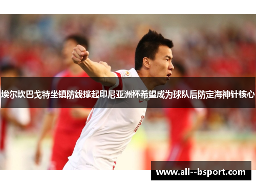埃尔坎巴戈特坐镇防线撑起印尼亚洲杯希望成为球队后防定海神针核心 埃尔坎巴戈特坐镇防线撑起印尼亚洲杯希望成为球队后防定海神针核心