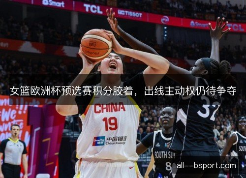 女篮欧洲杯预选赛积分胶着，出线主动权仍待争夺
